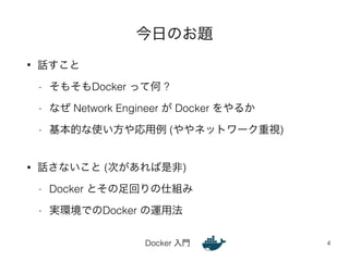 今日のお題 
Docker 入門 
• 話すこと 
- そもそもDocker って何 ? 
- なぜ Network Engineer が Docker をやるか 
- 基本的な使い方や応用例 (ややネットワーク重視) 
! 
• 話さないこと (次があれば是非) 
- Docker とその足回りの仕組み 
- 実環境でのDocker の運用法 
4 
 