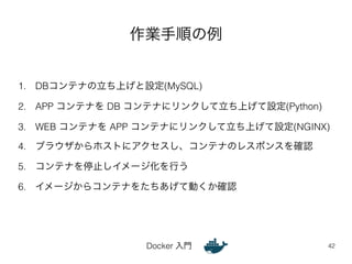 作業手順の例 
1. DBコンテナの立ち上げと設定(MySQL) 
2. APP コンテナを DB コンテナにリンクして立ち上げて設定(Python) 
3. WEB コンテナを APP コンテナにリンクして立ち上げて設定(NGINX) 
4. ブラウザからホストにアクセスし、コンテナのレスポンスを確認 
5. コンテナを停止しイメージ化を行う 
6. イメージからコンテナをたちあげて動くか確認 
Docker 入門 
42 
 