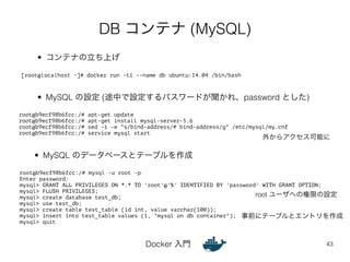 DB コンテナ (MySQL) 
[root@localhost ~]# docker run -ti --name db ubuntu:14.04 /bin/bash 
• MySQL の設定 (途中で設定するパスワードが聞かれ、password とした) 
• MySQL のデータベースとテーブルを作成 
Docker 入門 
外からアクセス可能に 
43 
• コンテナの立ち上げ 
root@b9ecf98b6fcc:/# apt-get update 
root@b9ecf98b6fcc:/# apt-get install mysql-server-5.6 
root@b9ecf98b6fcc:/# sed -i -e "s/bind-address/# bind-address/g" /etc/mysql/my.cnf 
root@b9ecf98b6fcc:/# service mysql start 
root@b9ecf98b6fcc:/# mysql -u root -p 
Enter password: 
mysql> GRANT ALL PRIVILEGES ON *.* TO 'root'@'%' IDENTIFIED BY 'password' WITH GRANT OPTION; 
mysql> FLUSH PRIVILEGES; 
mysql> create database test_db; 
mysql> use test_db; 
mysql> create table test_table (id int, value varchar(100)); 
mysql> insert into test_table values (1, "mysql on db container"); 
mysql> quit 
root ユーザへの権限の設定 
事前にテーブルとエントリを作成 
 