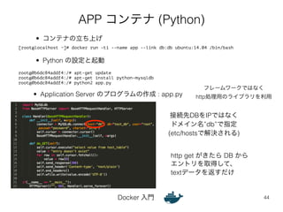 APP コンテナ (Python) 
[root@localhost ~]# docker run -ti --name app --link db:db ubuntu:14.04 /bin/bash 
Docker 入門 
フレームワークではなく 
http処理用のライブラリを利用 
44 
• コンテナの立ち上げ 
• Python の設定と起動 
root@0b6dc84addf4:/# apt-get update 
root@0b6dc84addf4:/# apt-get install python-mysqldb 
root@0b6dc84addf4:/# python2 app.py 
• Application Server のプログラムの作成 : app.py 
接続先DBをIPではなく 
ドメイン名”db”で指定 
(etc/hostsで解決される) 
http get がきたら DB から 
エントリを取得して、 
textデータを返すだけ 
 