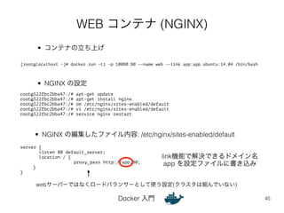 WEB コンテナ (NGINX) 
Docker 入門 
45 
root@522fbc2bba47:/# apt-get update 
root@522fbc2bba47:/# apt-get install nginx 
root@522fbc2bba47:/# rm /etc/nginx/sites-enabled/default 
root@522fbc2bba47:/# vi /etc/nginx/sites-enabled/default 
root@522fbc2bba47:/# service nginx restart 
server { 
listen 80 default_server; 
location / { 
proxy_pass http://app:80; 
} 
} 
• コンテナの立ち上げ 
[root@localhost ~]# docker run -ti -p 10080:80 --name web --link app:app ubuntu:14.04 /bin/bash 
• NGINX の設定 
• NGINX の編集したファイル内容: /etc/nginx/sites-enabled/default 
link機能で解決できるドメイン名 
app を設定ファイルに書き込み 
webサーバーではなくロードバランサーとして使う設定(クラスタは組んでいない) 
 