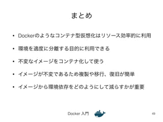 まとめ 
• Dockerのようなコンテナ型仮想化はリソース効率的に利用 
• 環境を適度に分離する目的に利用できる 
• 不変なイメージをコンテナ化して使う 
• イメージが不変であるため複製や移行、復旧が簡単 
• イメージから環境依存をどのようにして減らすかが重要 
Docker 入門 
49 
 