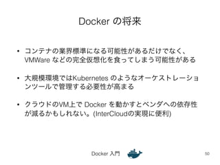 Docker の将来 
• コンテナの業界標準になる可能性があるだけでなく、 
VMWare などの完全仮想化を食ってしまう可能性がある 
• 大規模環境ではKubernetes のようなオーケストレーショ 
ンツールで管理する必要性が高まる 
• クラウドのVM上で Docker を動かすとベンダへの依存性 
が減るかもしれない。(InterCloudの実現に便利) 
Docker 入門 
50 
 