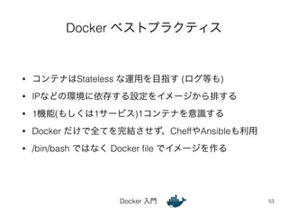 Docker ベストプラクティス 
• コンテナはStateless な運用を目指す (ログ等も) 
• IPなどの環境に依存する設定をイメージから排する 
• 1機能(もしくは1サービス)1コンテナを意識する 
• Docker だけで全てを完結させず、CheffやAnsibleも利用 
• /bin/bash ではなく Docker file でイメージを作る 
Docker 入門 
53 
 