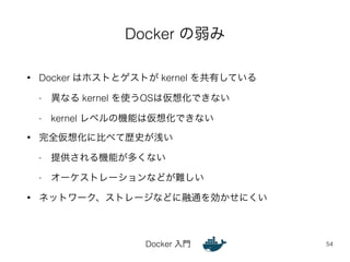 Docker の弱み 
• Docker はホストとゲストが kernel を共有している 
- 異なる kernel を使うOSは仮想化できない 
- kernel レベルの機能は仮想化できない 
• 完全仮想化に比べて歴史が浅い 
- 提供される機能が多くない 
- オーケストレーションなどが難しい 
• ネットワーク、ストレージなどに融通を効かせにくい 
Docker 入門 
54 
 