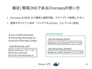 補足) 簡易DNSであるDnsmasqの使い方 
• Dnsmasq は BIND より簡単に運用可能。スクリプトで制御しやすい 
• 登録するドメイン名は「コンテナ名.docker」としている (自由) 
/etc/dnsmasq.d/test 
/etc/dnsmasq.d/test2 
Docker 入門 
59 
listen-address=172.17.42.1 
interface=docker0 
conf-dir=/etc/dnsmasq.d 
address=/test.docker/172.17.0.53 
/etc/dnsmasq.conf 
/etc/dnsmasq.d 
address=/test2.docker/172.17.0.54 
# yum install dnsmasq 
# chkconfig dnsmasq on 
# service dnsmasq restart 
 