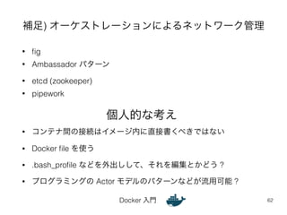 補足) オーケストレーションによるネットワーク管理 
Docker 入門 
• fig 
• Ambassador パターン 
• etcd (zookeeper) 
• pipework 
62 
個人的な考え 
• コンテナ間の接続はイメージ内に直接書くべきではない 
• Docker file を使う 
• .bash_profile などを外出しして、それを編集とかどう ? 
• プログラミングの Actor モデルのパターンなどが流用可能 ? 
 