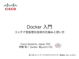 Docker 入門 
コンテナ型仮想化技術の仕組みと使い方 
Cisco Systems, Japan TAC 
伊藤 裕一 (twitter: @yuichi110) 
第二回 ネットワークプログラマビリティ勉強会, Dec 16 2014 
 