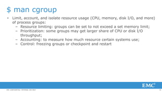 10EMC CONFIDENTIAL—INTERNAL USE ONLY
$ man cgroup
• Limit, account, and isolate resource usage (CPU, memory, disk I/O, and more)
of process groups:
– Resource limiting: groups can be set to not exceed a set memory limit;
– Prioritization: some groups may get larger share of CPU or disk I/O
throughput;
– Accounting: to measure how much resource certain systems use;
– Control: freezing groups or checkpoint and restart
 