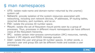 15EMC CONFIDENTIAL—INTERNAL USE ONLY
$ man namespaces
• UTS: isolate node-name and domain-name—returned by the uname()
system call
• Network: provide isolation of the system resources associated with
networking, including own network devices, IP addresses, IP routing tables,
/proc/net directory, port numbers, and so on.
• PID: isolate the process ID number space.
• Mount: isolate the set of filesystem mount points seen by a group of
processes. Thus, processes in different mount namespaces can have different
views of the filesystem hierarchy.
• IPC: isolate certain inter-process communication (IPC) resources, namely,
System V IPC objects and POSIX message queues.
• User: isolate the user and group ID number spaces. In other words, a
process's user and group IDs can be different inside and outside a user
namespace.
 