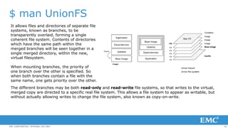 26EMC CONFIDENTIAL—INTERNAL USE ONLY
$ man UnionFS
It allows files and directories of separate file
systems, known as branches, to be
transparently overlaid, forming a single
coherent file system. Contents of directories
which have the same path within the
merged branches will be seen together in a
single merged directory, within the new,
virtual filesystem.
When mounting branches, the priority of
one branch over the other is specified. So
when both branches contain a file with the
same name, one gets priority over the other.
The different branches may be both read-only and read-write file systems, so that writes to the virtual,
merged copy are directed to a specific real file system. This allows a file system to appear as writable, but
without actually allowing writes to change the file system, also known as copy-on-write.
 