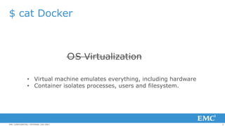 5EMC CONFIDENTIAL—INTERNAL USE ONLY
$ cat Docker
ＯS Virtualization
• Virtual machine emulates everything, including hardware
• Container isolates processes, users and filesystem.
 