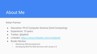 About Me
Ketan Parmar
● Education: Ph.D Computer Science (Grid Computing)
● Experience: 10 years
● Twitter: @kpbird
● LinkedIn: https://www.linkedin.com/in/kpbird/
● Books Review:
○ Mastering AWS Development
○ Developing RESTful Web Services with Jersey 2.0
 