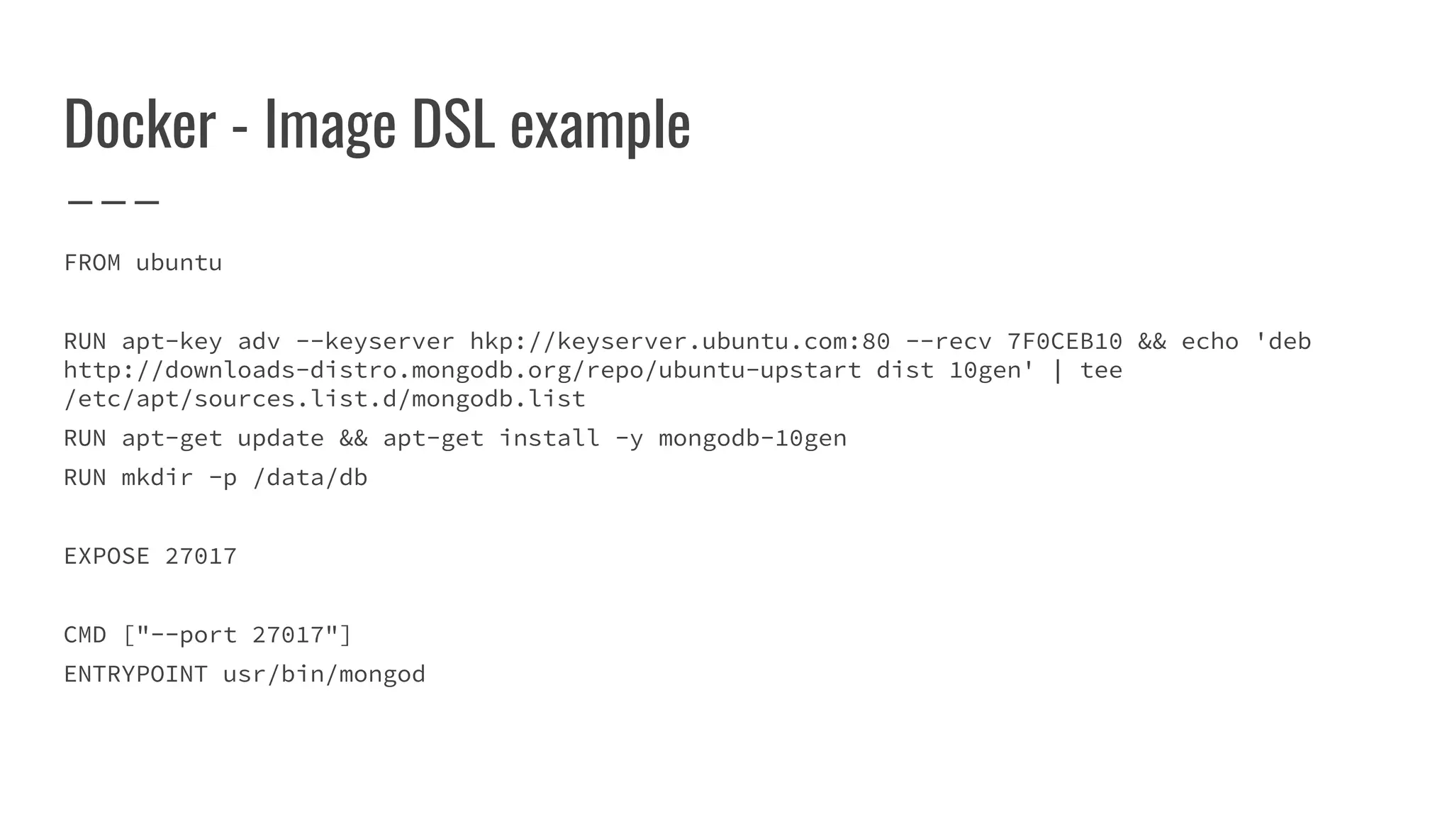 Docker - Image DSL example
FROM ubuntu
RUN apt-key adv --keyserver hkp://keyserver.ubuntu.com:80 --recv 7F0CEB10 && echo 'deb
http://downloads-distro.mongodb.org/repo/ubuntu-upstart dist 10gen' | tee
/etc/apt/sources.list.d/mongodb.list
RUN apt-get update && apt-get install -y mongodb-10gen
RUN mkdir -p /data/db
EXPOSE 27017
CMD ["--port 27017"]
ENTRYPOINT usr/bin/mongod
 