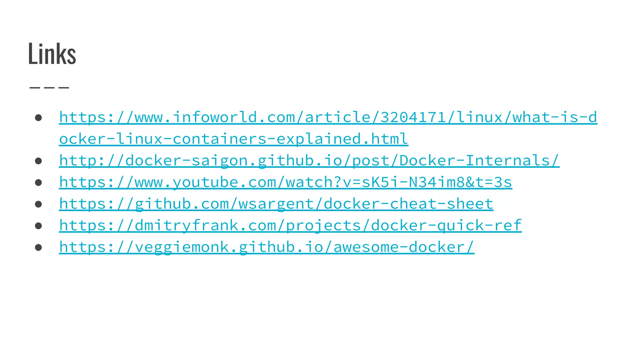 Links
● https://www.infoworld.com/article/3204171/linux/what-is-d
ocker-linux-containers-explained.html
● http://docker-saigon.github.io/post/Docker-Internals/
● https://www.youtube.com/watch?v=sK5i-N34im8&t=3s
● https://github.com/wsargent/docker-cheat-sheet
● https://dmitryfrank.com/projects/docker-quick-ref
● https://veggiemonk.github.io/awesome-docker/
 