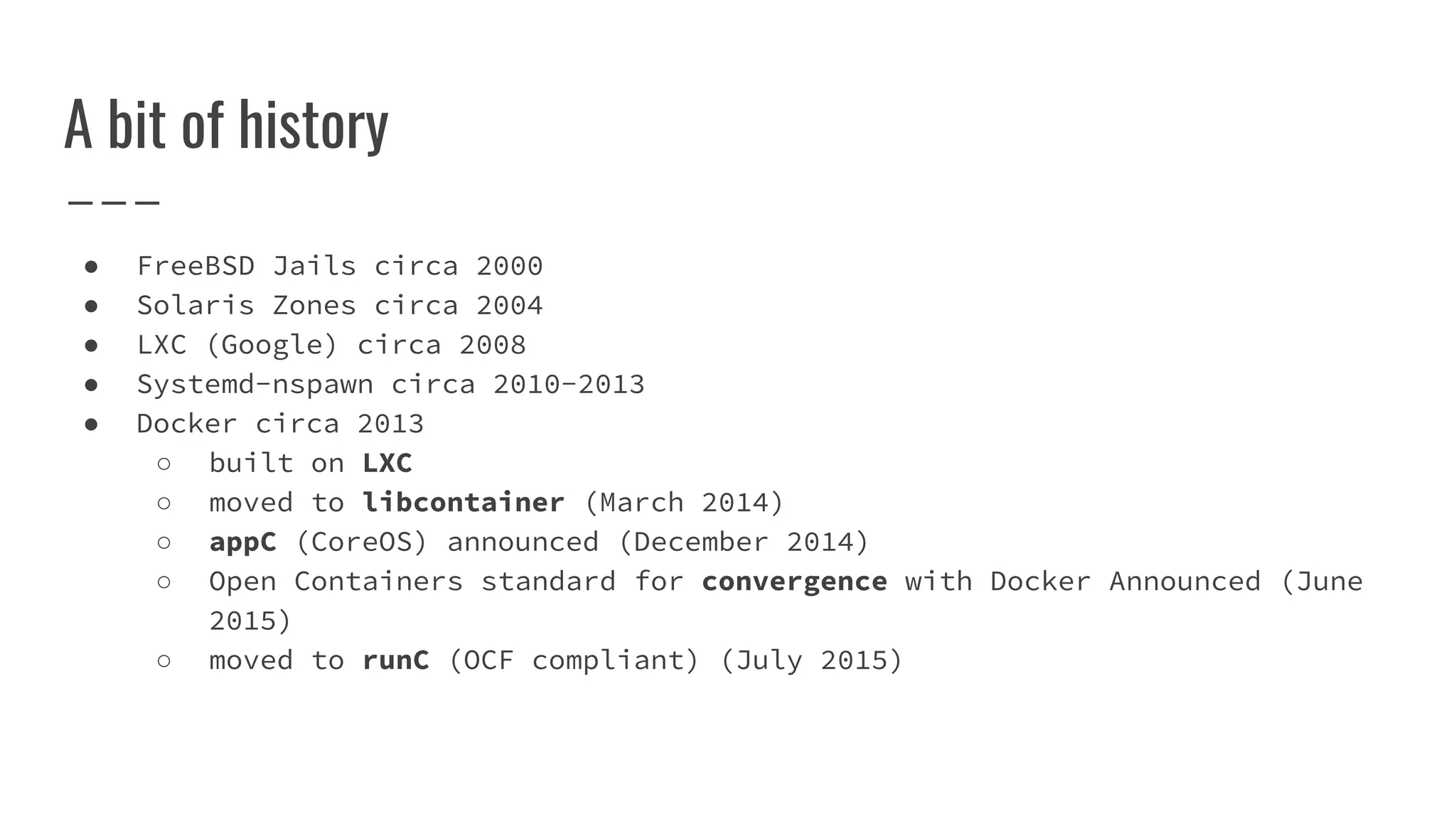 A bit of history
● FreeBSD Jails circa 2000
● Solaris Zones circa 2004
● LXC (Google) circa 2008
● Systemd-nspawn circa 2010-2013
● Docker circa 2013
○ built on LXC
○ moved to libcontainer (March 2014)
○ appC (CoreOS) announced (December 2014)
○ Open Containers standard for convergence with Docker Announced (June
2015)
○ moved to runC (OCF compliant) (July 2015)
 