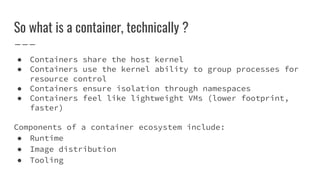 So what is a container, technically ?
● Containers share the host kernel
● Containers use the kernel ability to group processes for
resource control
● Containers ensure isolation through namespaces
● Containers feel like lightweight VMs (lower footprint,
faster)
Components of a container ecosystem include:
● Runtime
● Image distribution
● Tooling
 