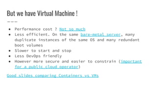 But we have Virtual Machine !
● Performance cost ? Not so much
● Less efficient. On the same bare-metal server, many
duplicate instances of the same OS and many redundant
boot volumes
● Slower to start and stop
● Less DevOps friendly
● However more secure and easier to constrain (important
for a public cloud operator)
Good slides comparing Containers vs VMs
 
