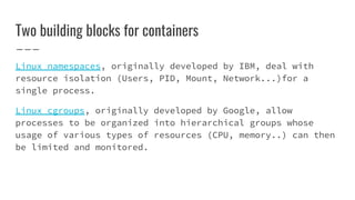 Two building blocks for containers
Linux namespaces, originally developed by IBM, deal with
resource isolation (Users, PID, Mount, Network...)for a
single process.
Linux cgroups, originally developed by Google, allow
processes to be organized into hierarchical groups whose
usage of various types of resources (CPU, memory..) can then
be limited and monitored.
 