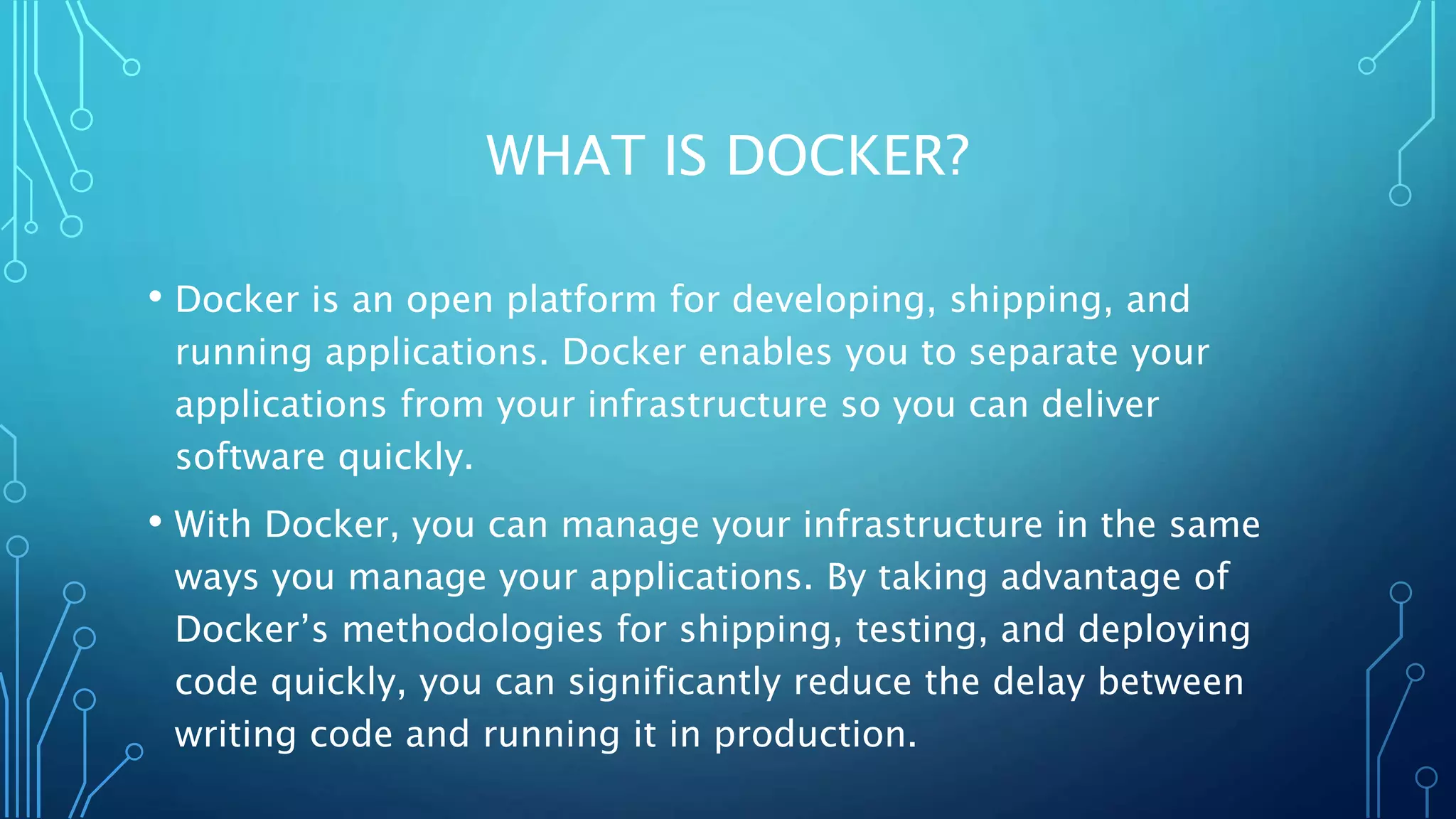 WHAT IS DOCKER?
• Docker is an open platform for developing, shipping, and
running applications. Docker enables you to separate your
applications from your infrastructure so you can deliver
software quickly.
• With Docker, you can manage your infrastructure in the same
ways you manage your applications. By taking advantage of
Docker’s methodologies for shipping, testing, and deploying
code quickly, you can significantly reduce the delay between
writing code and running it in production.
 