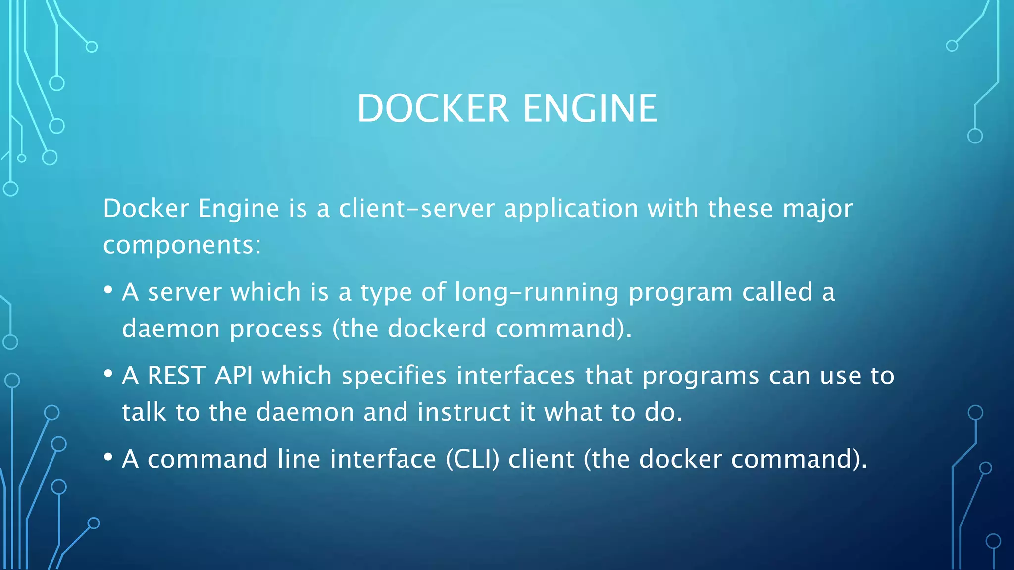 DOCKER ENGINE
Docker Engine is a client-server application with these major
components:
• A server which is a type of long-running program called a
daemon process (the dockerd command).
• A REST API which specifies interfaces that programs can use to
talk to the daemon and instruct it what to do.
• A command line interface (CLI) client (the docker command).
 
