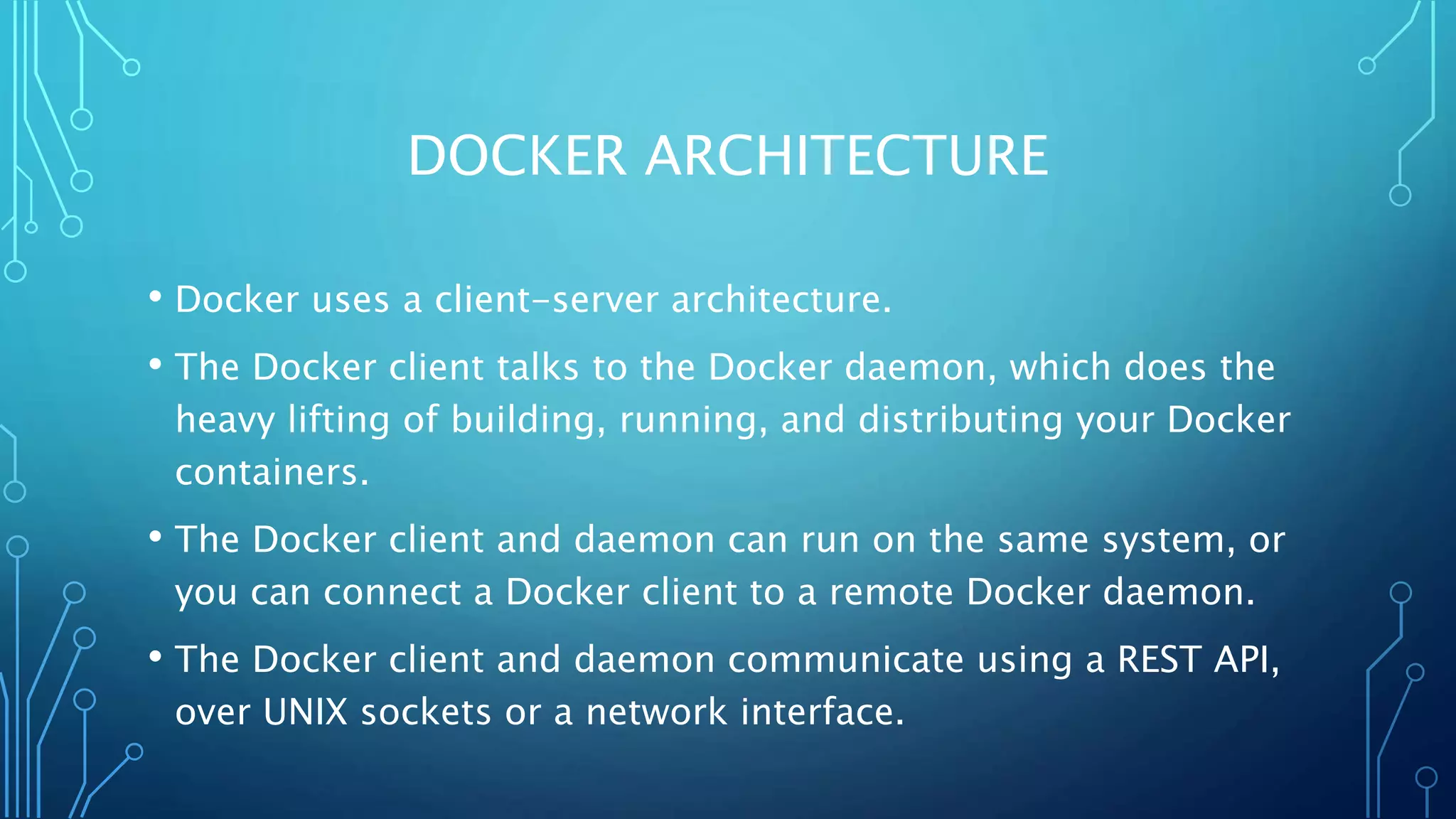 DOCKER ARCHITECTURE
• Docker uses a client-server architecture.
• The Docker client talks to the Docker daemon, which does the
heavy lifting of building, running, and distributing your Docker
containers.
• The Docker client and daemon can run on the same system, or
you can connect a Docker client to a remote Docker daemon.
• The Docker client and daemon communicate using a REST API,
over UNIX sockets or a network interface.
 