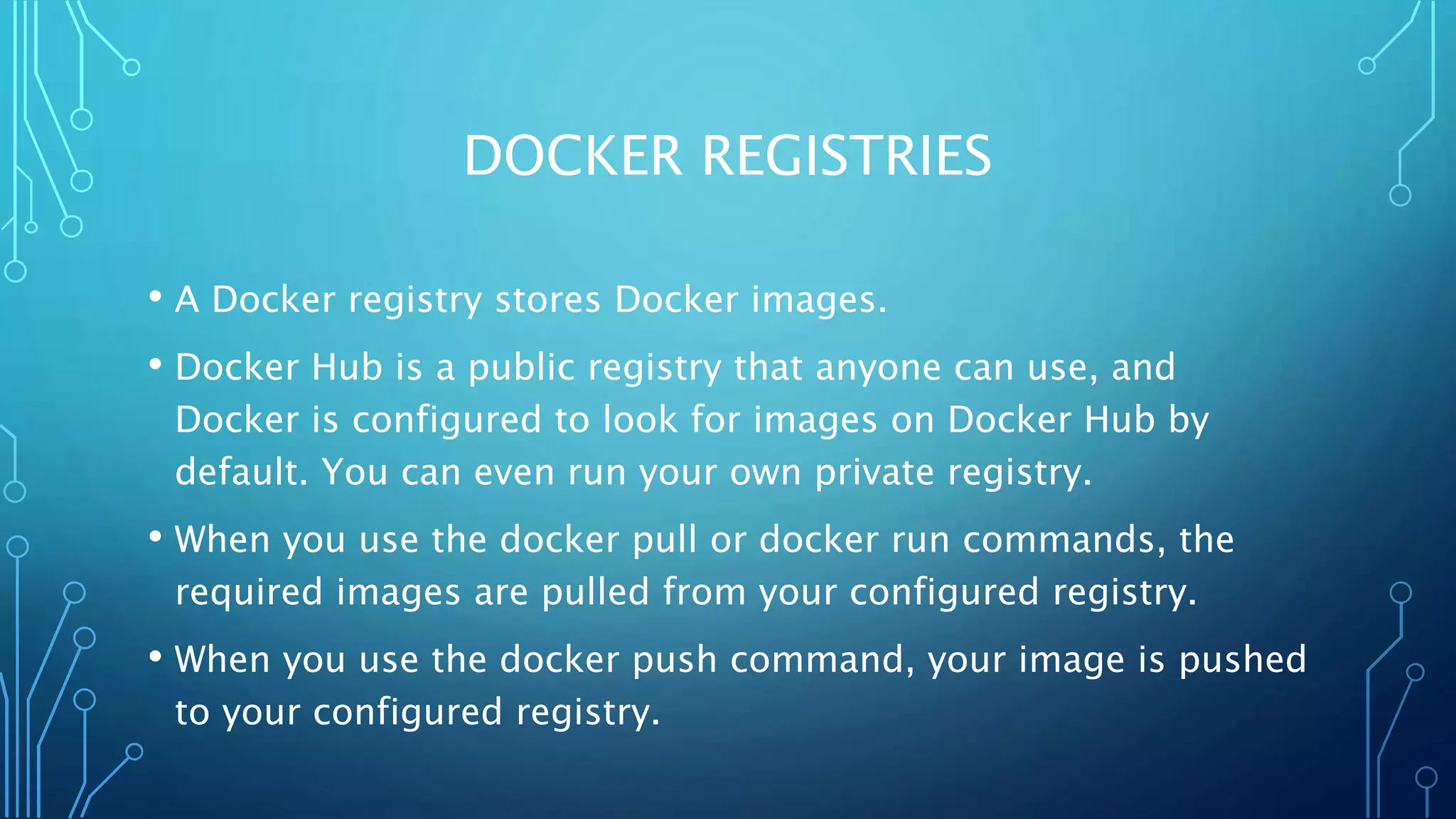 DOCKER REGISTRIES
• A Docker registry stores Docker images.
• Docker Hub is a public registry that anyone can use, and
Docker is configured to look for images on Docker Hub by
default. You can even run your own private registry.
• When you use the docker pull or docker run commands, the
required images are pulled from your configured registry.
• When you use the docker push command, your image is pushed
to your configured registry.
 