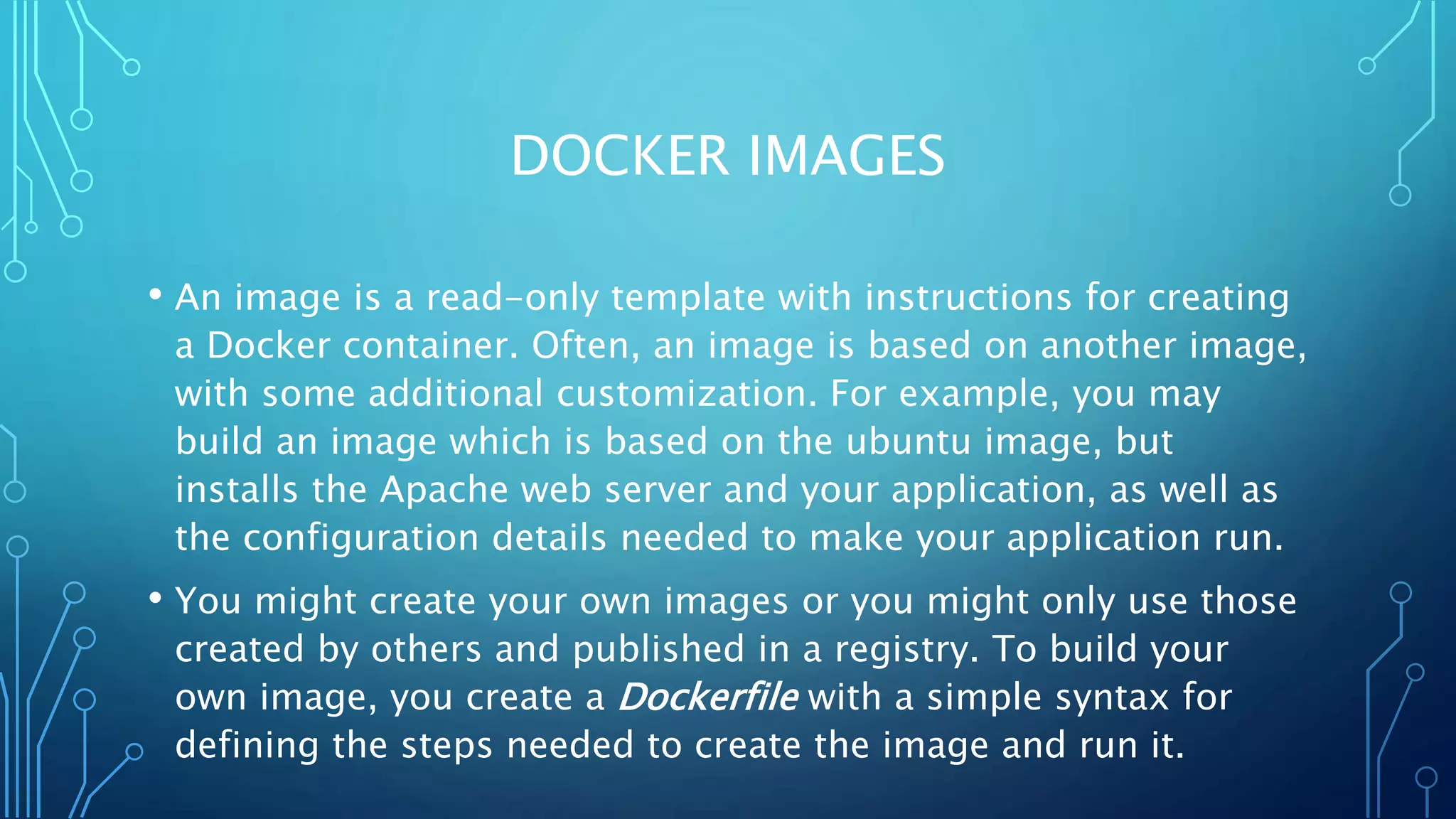 DOCKER IMAGES
• An image is a read-only template with instructions for creating
a Docker container. Often, an image is based on another image,
with some additional customization. For example, you may
build an image which is based on the ubuntu image, but
installs the Apache web server and your application, as well as
the configuration details needed to make your application run.
• You might create your own images or you might only use those
created by others and published in a registry. To build your
own image, you create a Dockerfile with a simple syntax for
defining the steps needed to create the image and run it.
 