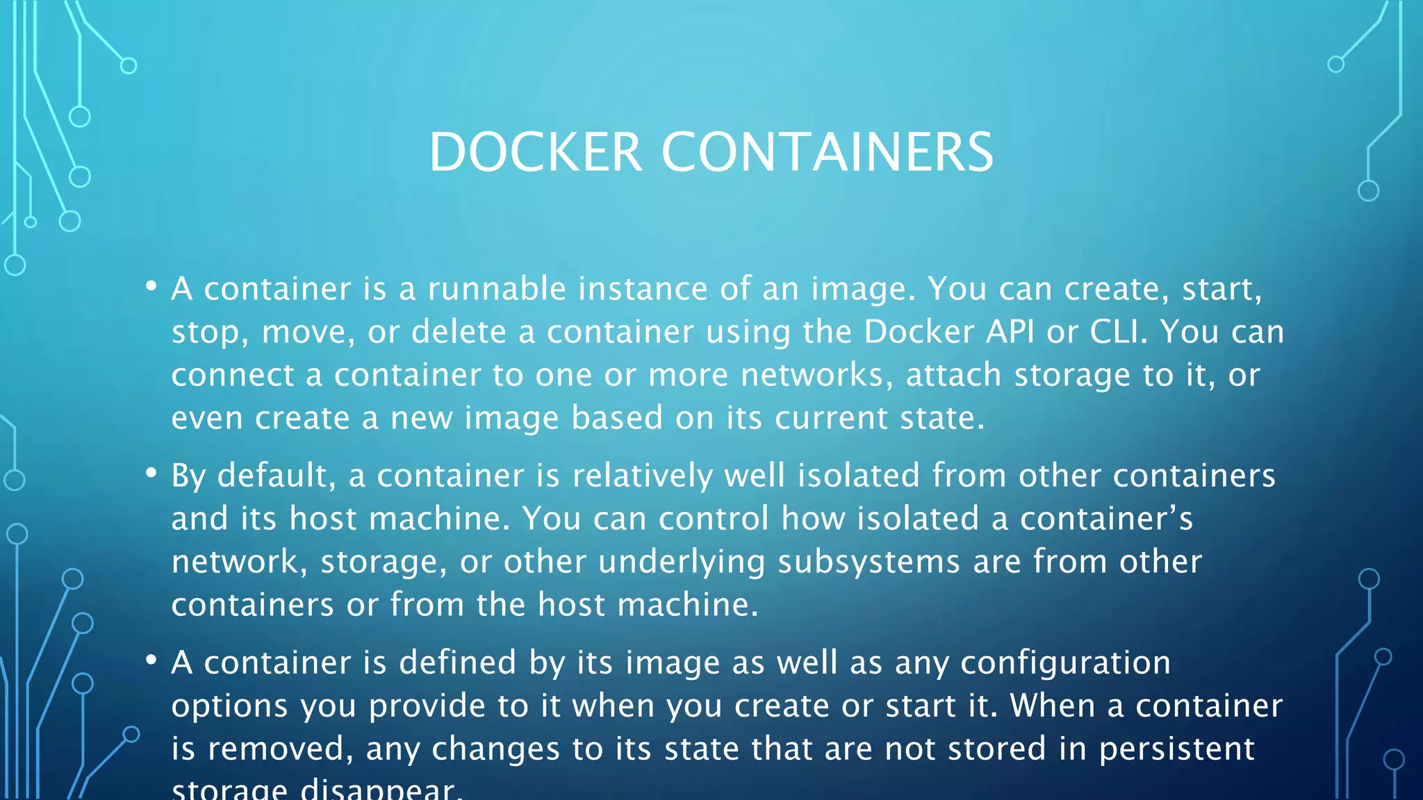 DOCKER CONTAINERS
• A container is a runnable instance of an image. You can create, start,
stop, move, or delete a container using the Docker API or CLI. You can
connect a container to one or more networks, attach storage to it, or
even create a new image based on its current state.
• By default, a container is relatively well isolated from other containers
and its host machine. You can control how isolated a container’s
network, storage, or other underlying subsystems are from other
containers or from the host machine.
• A container is defined by its image as well as any configuration
options you provide to it when you create or start it. When a container
is removed, any changes to its state that are not stored in persistent
 
