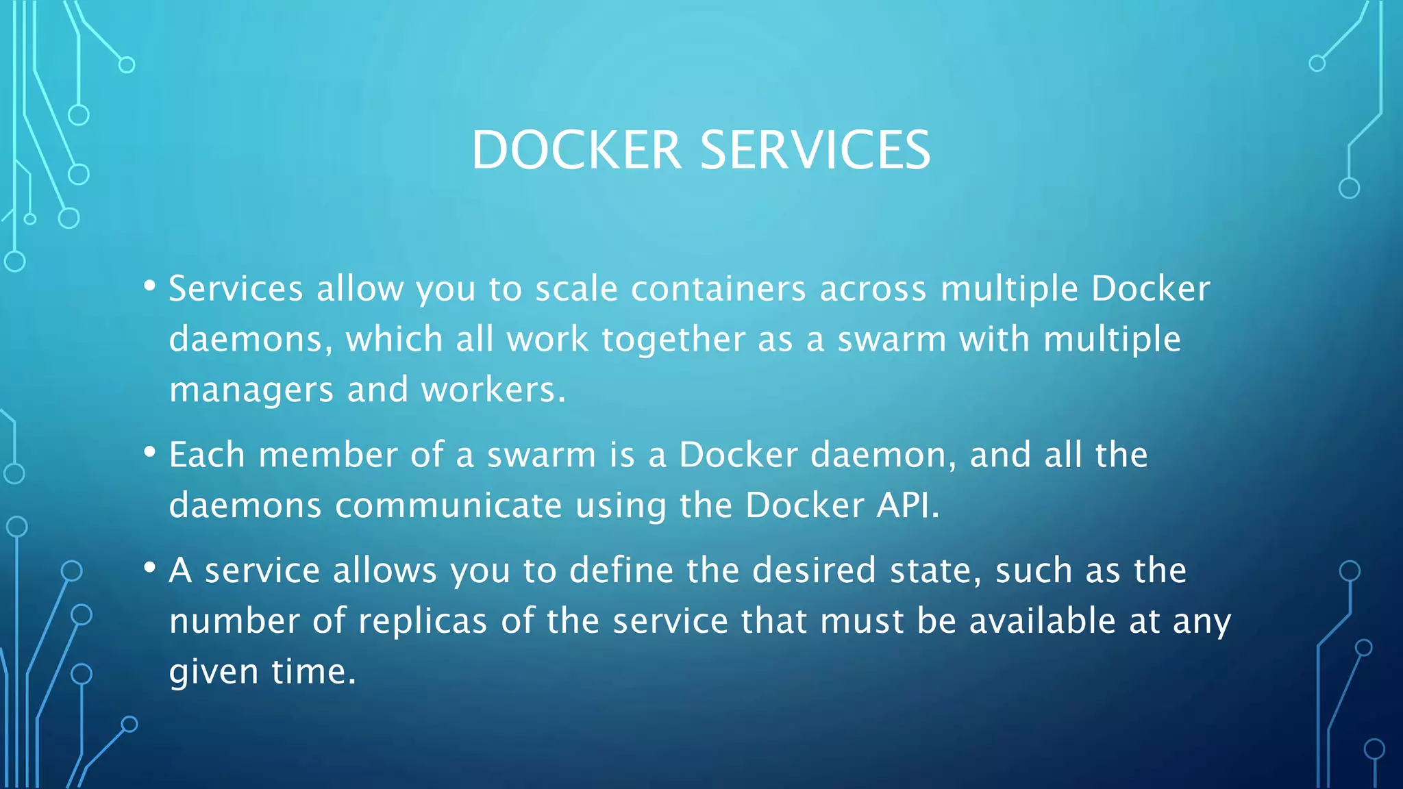 DOCKER SERVICES
• Services allow you to scale containers across multiple Docker
daemons, which all work together as a swarm with multiple
managers and workers.
• Each member of a swarm is a Docker daemon, and all the
daemons communicate using the Docker API.
• A service allows you to define the desired state, such as the
number of replicas of the service that must be available at any
given time.
 