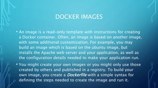 DOCKER IMAGES
• An image is a read-only template with instructions for creating
a Docker container. Often, an image is based on another image,
with some additional customization. For example, you may
build an image which is based on the ubuntu image, but
installs the Apache web server and your application, as well as
the configuration details needed to make your application run.
• You might create your own images or you might only use those
created by others and published in a registry. To build your
own image, you create a Dockerfile with a simple syntax for
defining the steps needed to create the image and run it.
 