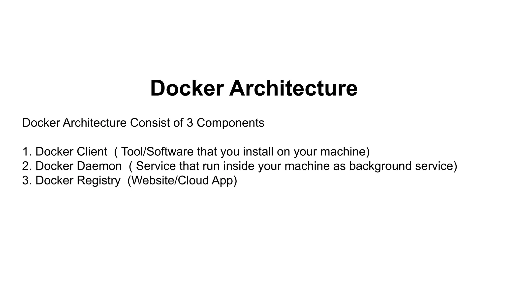 Docker Architecture
Docker Architecture Consist of 3 Components
1. Docker Client ( Tool/Software that you install on your machine)
2. Docker Daemon ( Service that run inside your machine as background service)
3. Docker Registry (Website/Cloud App)
 