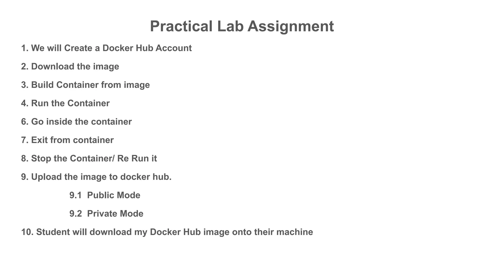 Practical Lab Assignment
1. We will Create a Docker Hub Account
2. Download the image
3. Build Container from image
4. Run the Container
6. Go inside the container
7. Exit from container
8. Stop the Container/ Re Run it
9. Upload the image to docker hub.
9.1 Public Mode
9.2 Private Mode
10. Student will download my Docker Hub image onto their machine
 