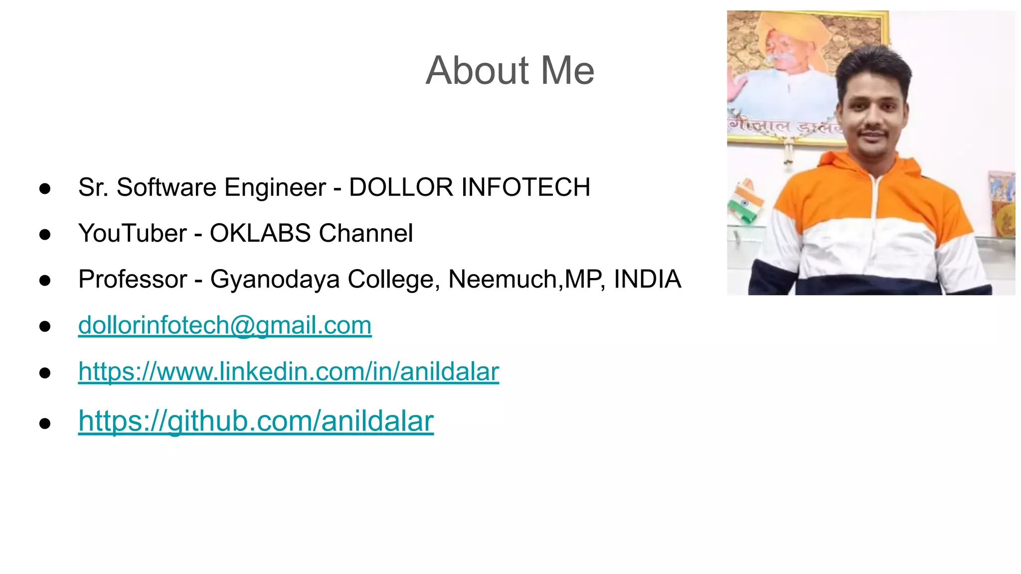 About Me
● Sr. Software Engineer - DOLLOR INFOTECH
● YouTuber - OKLABS Channel
● Professor - Gyanodaya College, Neemuch,MP, INDIA
● dollorinfotech@gmail.com
● https://www.linkedin.com/in/anildalar
● https://github.com/anildalar
 