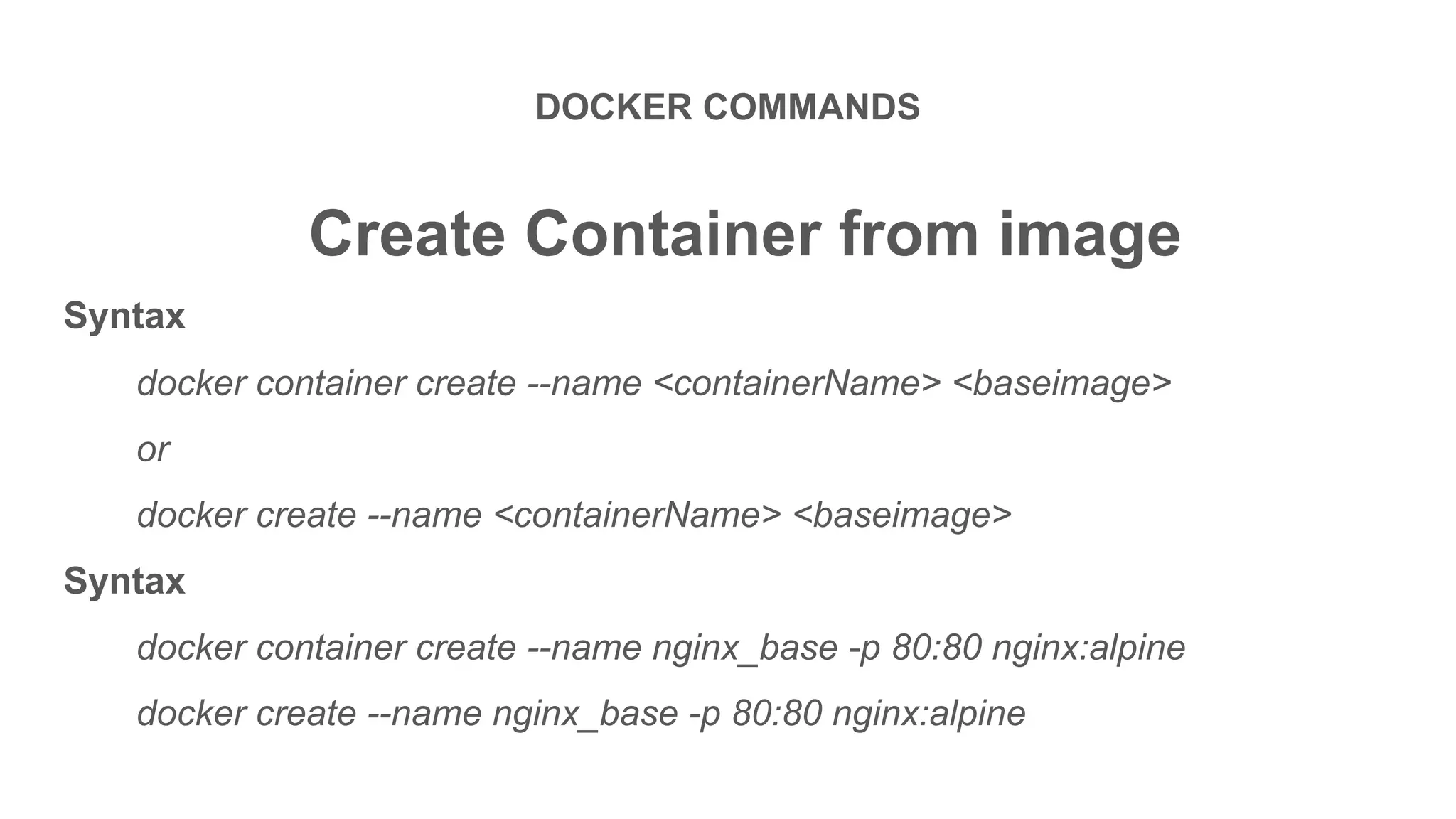 DOCKER COMMANDS
Create Container from image
Syntax
docker container create --name <containerName> <baseimage>
or
docker create --name <containerName> <baseimage>
Syntax
docker container create --name nginx_base -p 80:80 nginx:alpine
docker create --name nginx_base -p 80:80 nginx:alpine
 