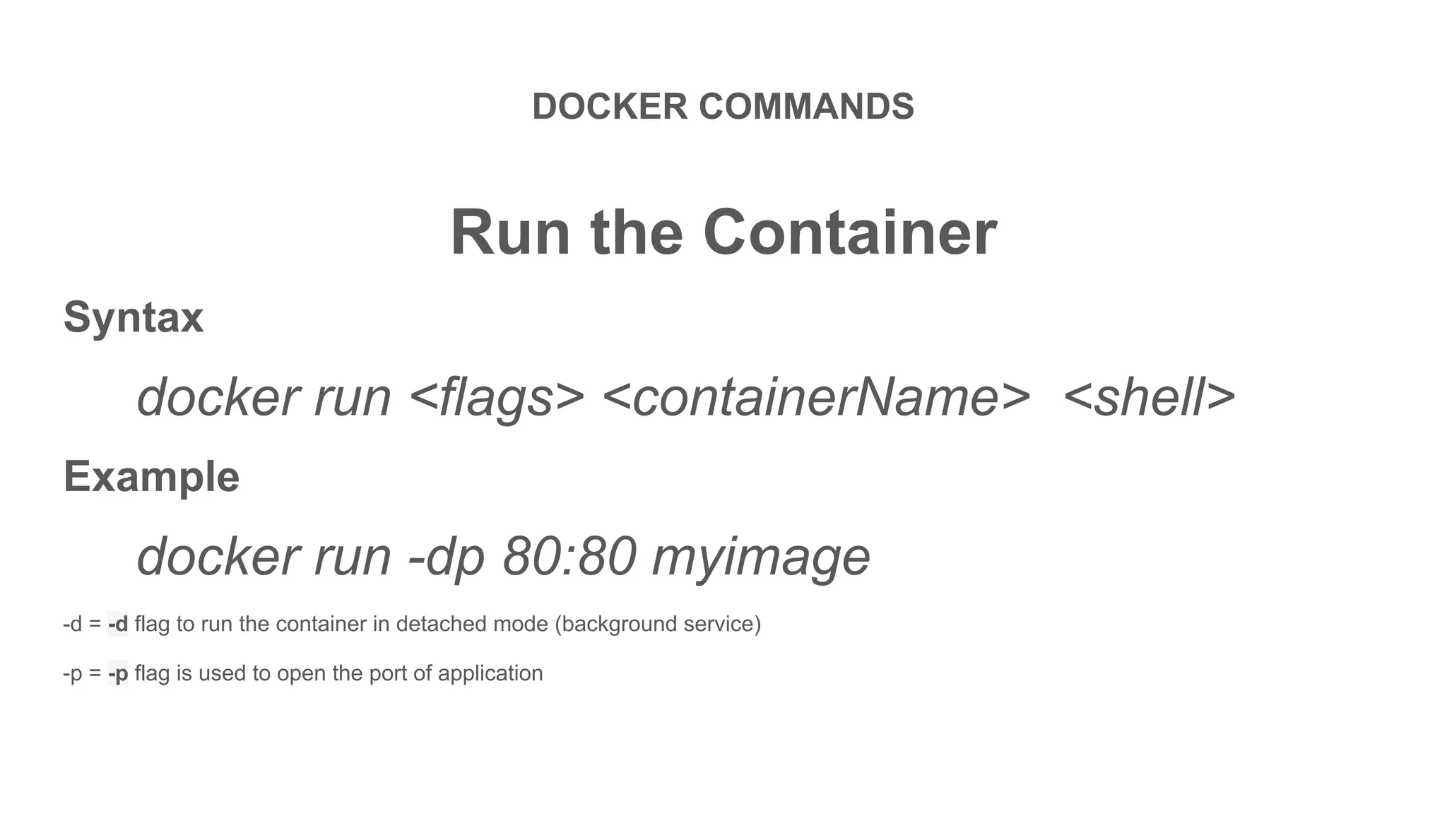 DOCKER COMMANDS
Run the Container
Syntax
docker run <flags> <containerName> <shell>
Example
docker run -dp 80:80 myimage
-d = -d flag to run the container in detached mode (background service)
-p = -p flag is used to open the port of application
 