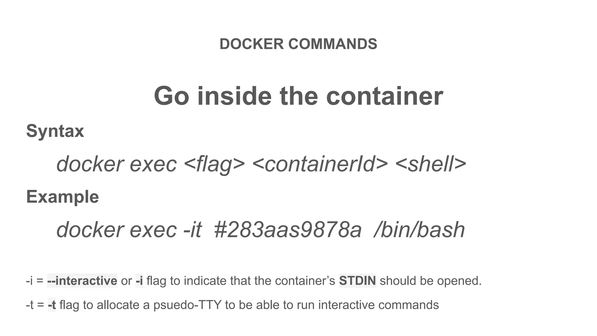 DOCKER COMMANDS
Go inside the container
Syntax
docker exec <flag> <containerId> <shell>
Example
docker exec -it #283aas9878a /bin/bash
-i = --interactive or -i flag to indicate that the container’s STDIN should be opened.
-t = -t flag to allocate a psuedo-TTY to be able to run interactive commands
 
