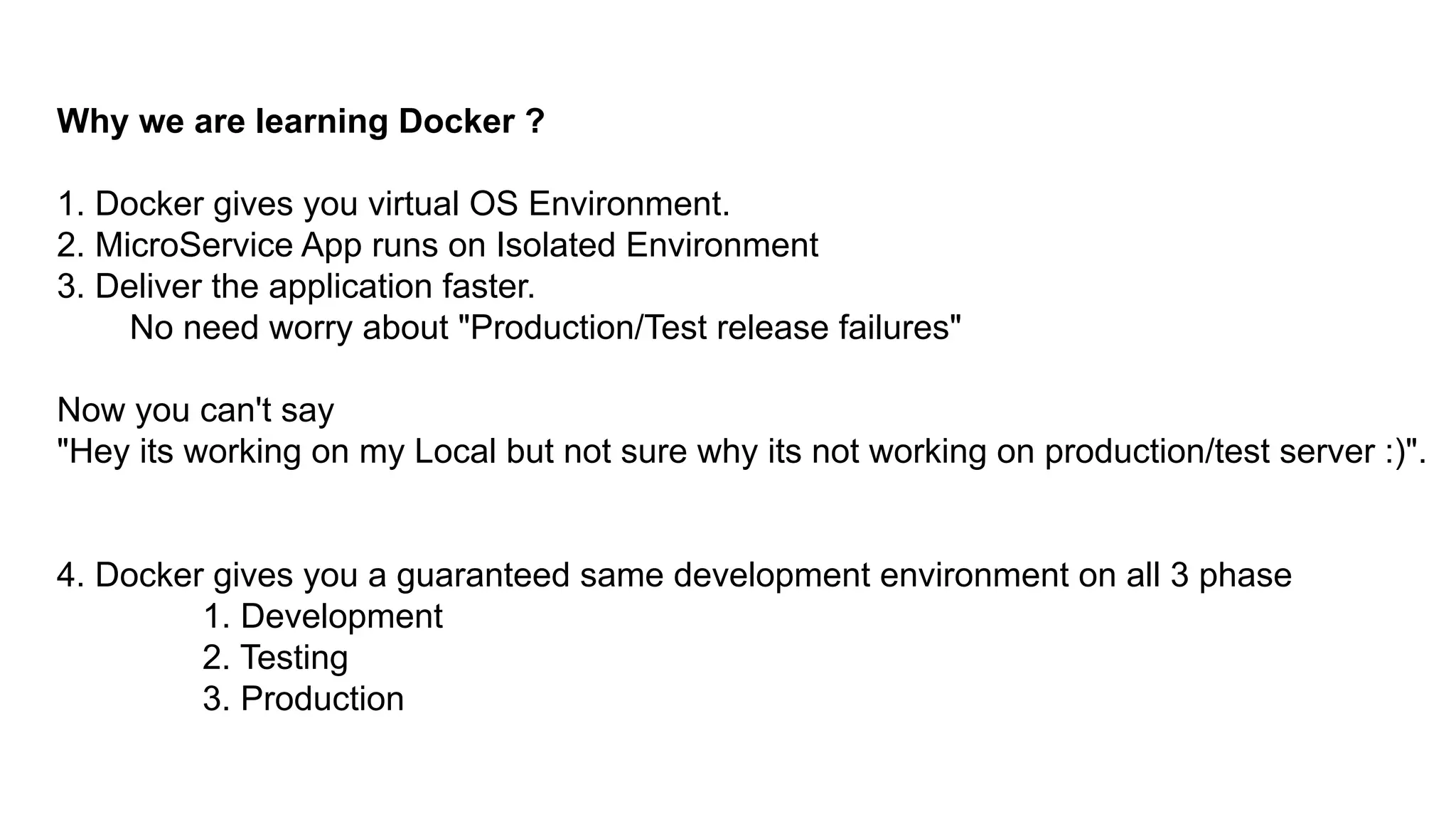Why we are learning Docker ?
1. Docker gives you virtual OS Environment.
2. MicroService App runs on Isolated Environment
3. Deliver the application faster.
No need worry about "Production/Test release failures"
Now you can't say
"Hey its working on my Local but not sure why its not working on production/test server :)".
4. Docker gives you a guaranteed same development environment on all 3 phase
1. Development
2. Testing
3. Production
 