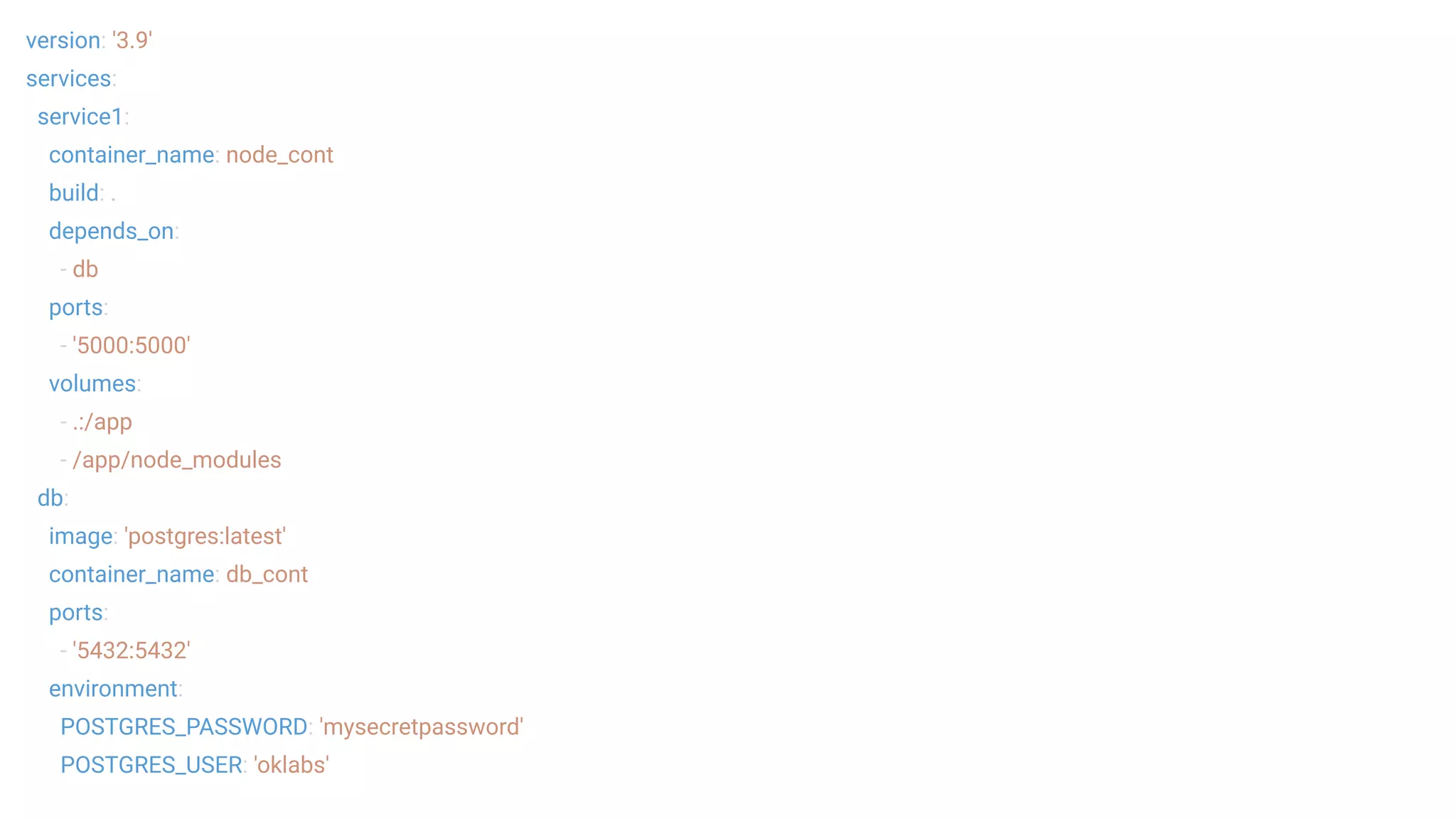 version: '3.9'
services:
service1:
container_name: node_cont
build: .
depends_on:
- db
ports:
- '5000:5000'
volumes:
- .:/app
- /app/node_modules
db:
image: 'postgres:latest'
container_name: db_cont
ports:
- '5432:5432'
environment:
POSTGRES_PASSWORD: 'mysecretpassword'
POSTGRES_USER: 'oklabs'
 