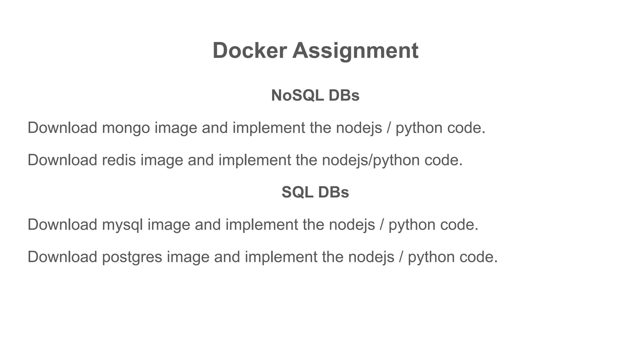Docker Assignment
NoSQL DBs
Download mongo image and implement the nodejs / python code.
Download redis image and implement the nodejs/python code.
SQL DBs
Download mysql image and implement the nodejs / python code.
Download postgres image and implement the nodejs / python code.
 