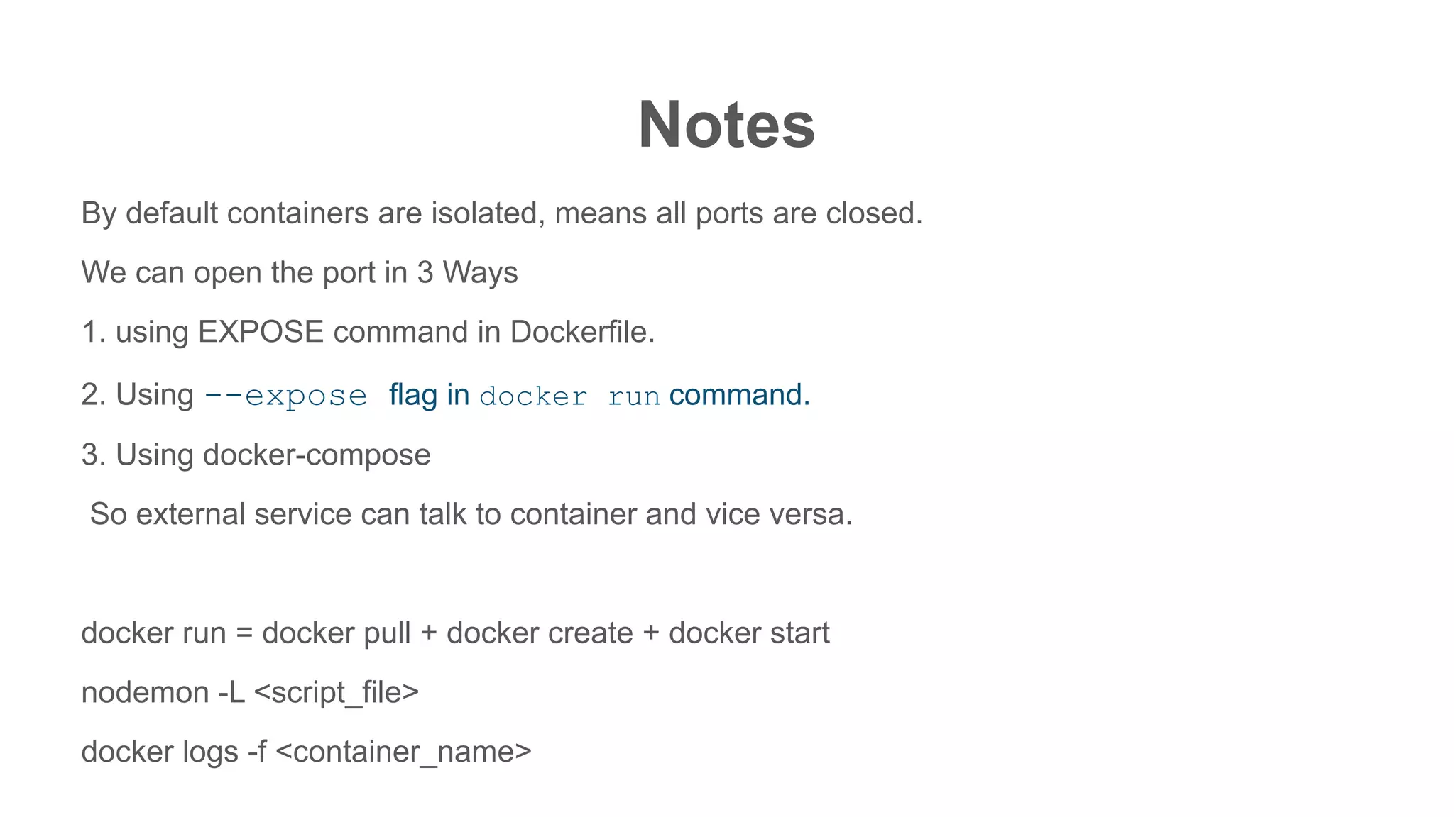 Notes
By default containers are isolated, means all ports are closed.
We can open the port in 3 Ways
1. using EXPOSE command in Dockerfile.
2. Using --expose flag in docker run command.
3. Using docker-compose
So external service can talk to container and vice versa.
docker run = docker pull + docker create + docker start
nodemon -L <script_file>
docker logs -f <container_name>
 