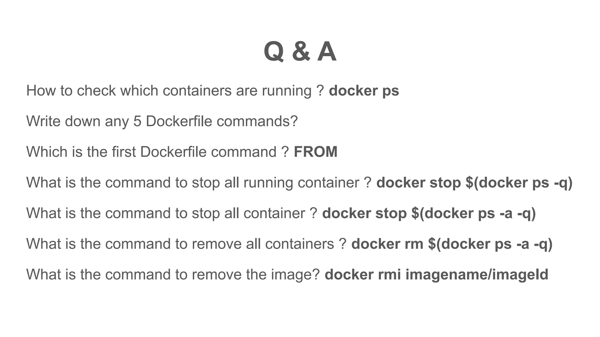 Q & A
How to check which containers are running ? docker ps
Write down any 5 Dockerfile commands?
Which is the first Dockerfile command ? FROM
What is the command to stop all running container ? docker stop $(docker ps -q)
What is the command to stop all container ? docker stop $(docker ps -a -q)
What is the command to remove all containers ? docker rm $(docker ps -a -q)
What is the command to remove the image? docker rmi imagename/imageId
 