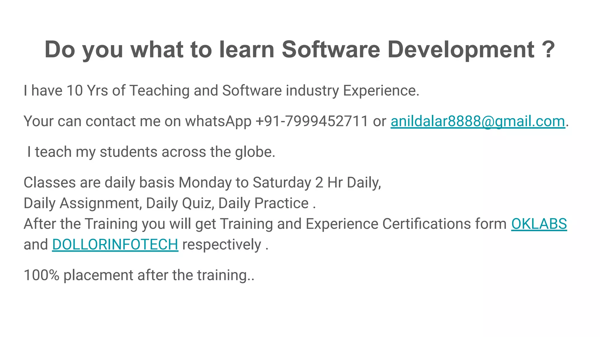 Do you what to learn Software Development ?
I have 10 Yrs of Teaching and Software industry Experience.
Your can contact me on whatsApp +91-7999452711 or anildalar8888@gmail.com.
I teach my students across the globe.
Classes are daily basis Monday to Saturday 2 Hr Daily,
Daily Assignment, Daily Quiz, Daily Practice .
After the Training you will get Training and Experience Certiﬁcations form OKLABS
and DOLLORINFOTECH respectively .
100% placement after the training..
 
