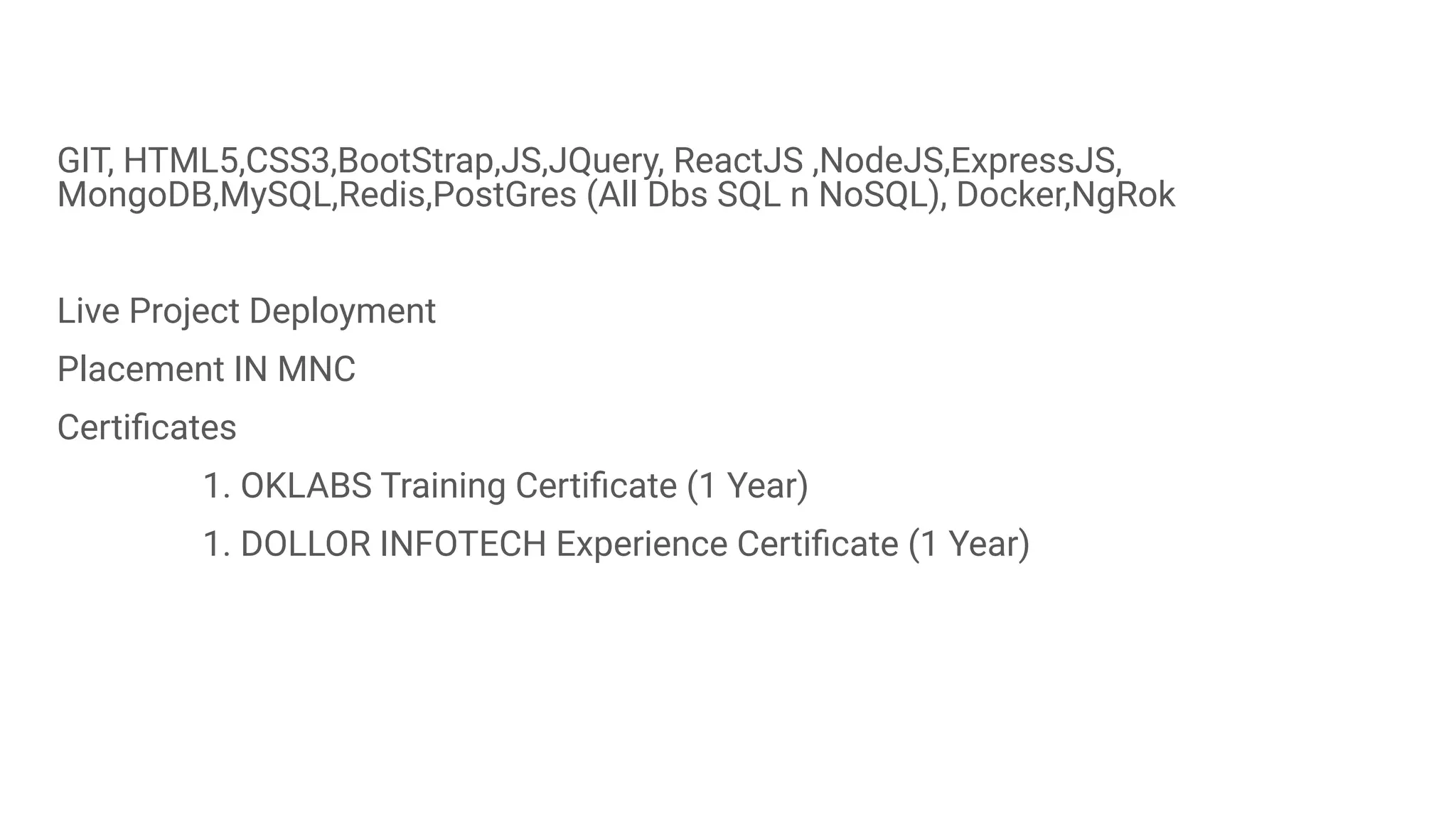 GIT, HTML5,CSS3,BootStrap,JS,JQuery, ReactJS ,NodeJS,ExpressJS,
MongoDB,MySQL,Redis,PostGres (All Dbs SQL n NoSQL), Docker,NgRok
Live Project Deployment
Placement IN MNC
Certiﬁcates
1. OKLABS Training Certiﬁcate (1 Year)
1. DOLLOR INFOTECH Experience Certiﬁcate (1 Year)
 