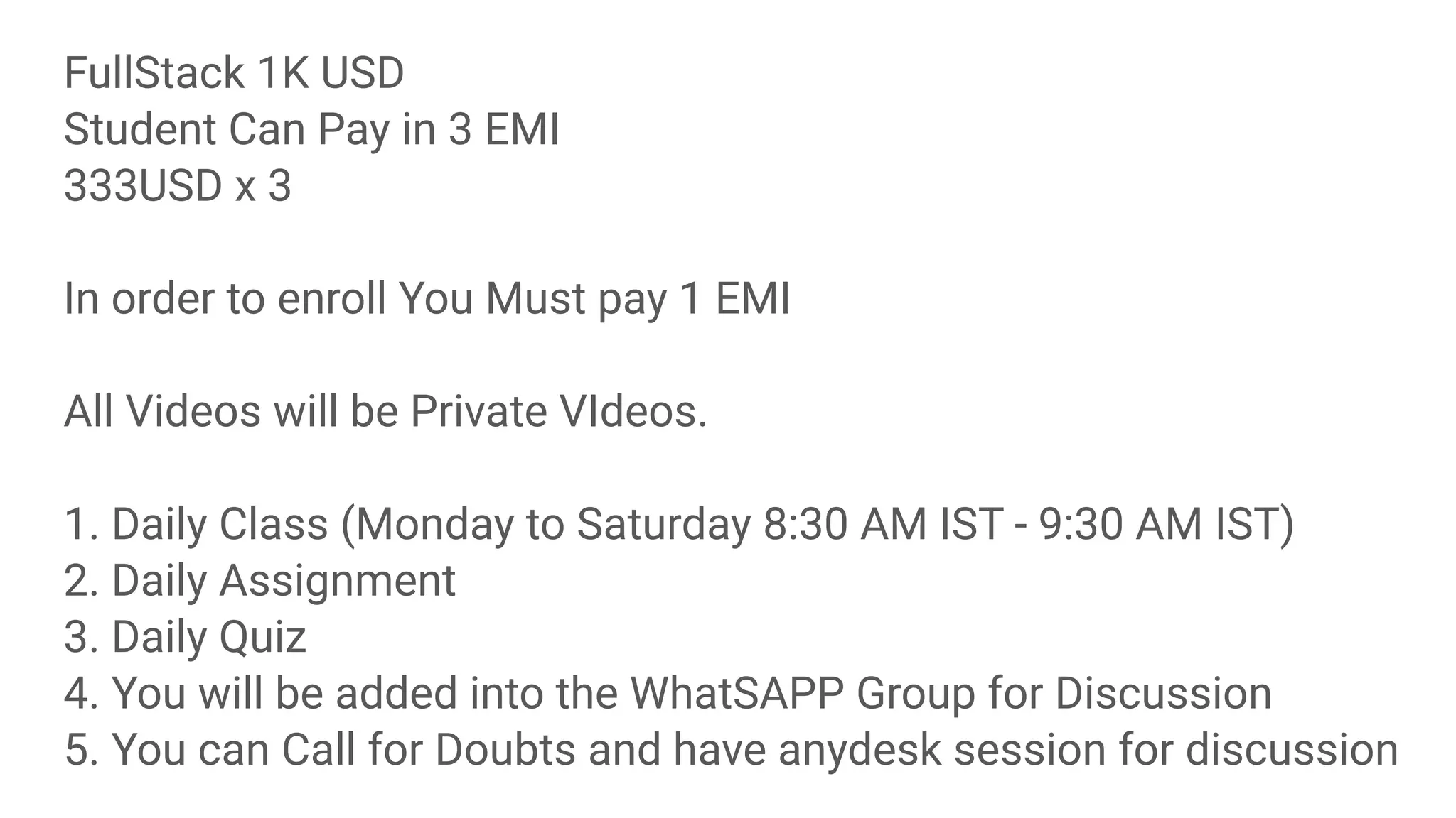 FullStack 1K USD
Student Can Pay in 3 EMI
333USD x 3
In order to enroll You Must pay 1 EMI
All Videos will be Private VIdeos.
1. Daily Class (Monday to Saturday 8:30 AM IST - 9:30 AM IST)
2. Daily Assignment
3. Daily Quiz
4. You will be added into the WhatSAPP Group for Discussion
5. You can Call for Doubts and have anydesk session for discussion
 