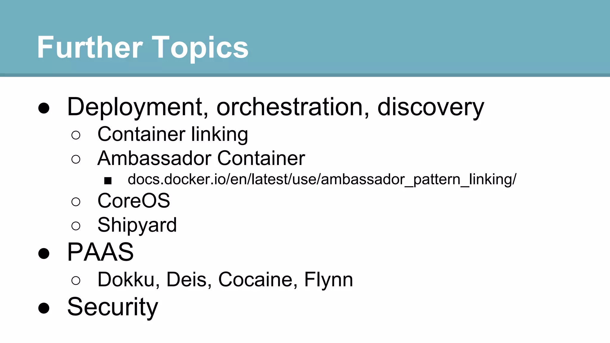 Further Topics
● Deployment, orchestration, discovery
○ Container linking
○ Ambassador Container
■

docs.docker.io/en/latest/use/ambassador_pattern_linking/

○ CoreOS
○ Shipyard

● PAAS
○ Dokku, Deis, Cocaine, Flynn

● Security

 