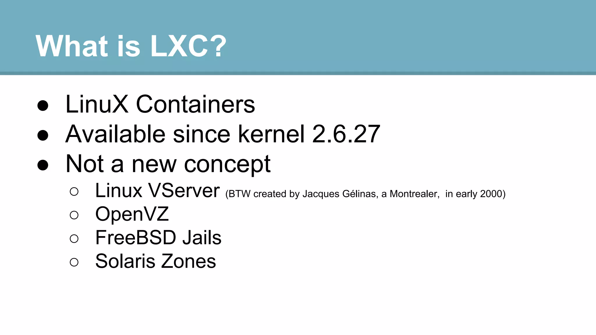 What is LXC?
● LinuX Containers
● Available since kernel 2.6.27
● Not a new concept
○
○
○
○

Linux VServer (BTW created by Jacques Gélinas, a Montrealer, in early 2000)
OpenVZ
FreeBSD Jails
Solaris Zones

 