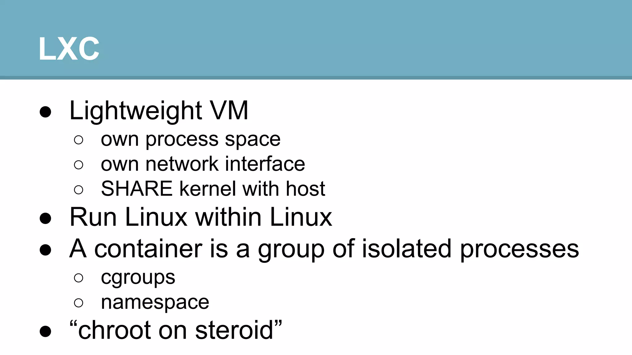 LXC
● Lightweight VM
○ own process space
○ own network interface
○ SHARE kernel with host

● Run Linux within Linux
● A container is a group of isolated processes
○ cgroups
○ namespace

● “chroot on steroid”

 
