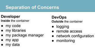 Separation of Concerns
Developer

DevOps

Inside the container

Outside the container

●
●
●
●
●

●
●
●
●

my code
my libraries
my package manager
my app
my data

logging
remote access
network configuration
monitoring

 