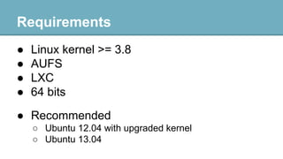 Requirements
●
●
●
●

Linux kernel >= 3.8
AUFS
LXC
64 bits

● Recommended
○ Ubuntu 12.04 with upgraded kernel
○ Ubuntu 13.04

 